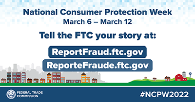 National Consumer Protection Week - Press Release Embed - March 6 - March 12, 2022 National Consumer Protection Week - March 6 - March 12, 2022 Tell the FTC at Reportfraud.ftc.gov