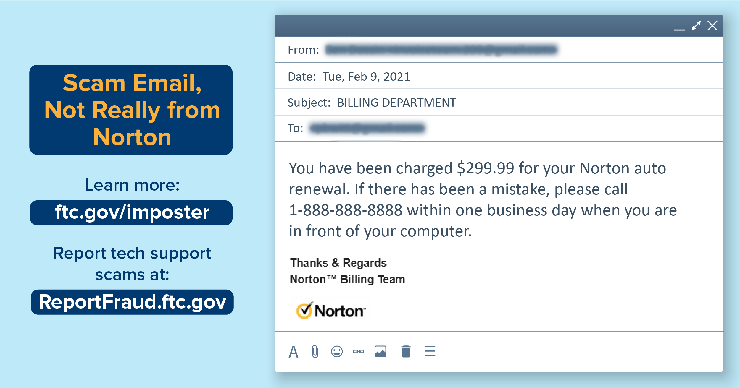  Scam Email, Not Really from Norton. Learn more: ftc.gov/imposter. Report tech support scams at: ReportFraud.ftc.gov. Image of an email. From: [redacted]. Date: Tue, Feb 9, 2021. Subject: BILLING DEPARTMENT. To: [redacted]. Body of email: "You have been charged $299.99 for your Norton auto renewal. If there has been a mistake, please call 1-999-999-9999 within one business day when you are in front of your computer. Thanks & Regards, Norton (TM) Billing Team." Image of Norton logo with yellow circle and black checkmark.