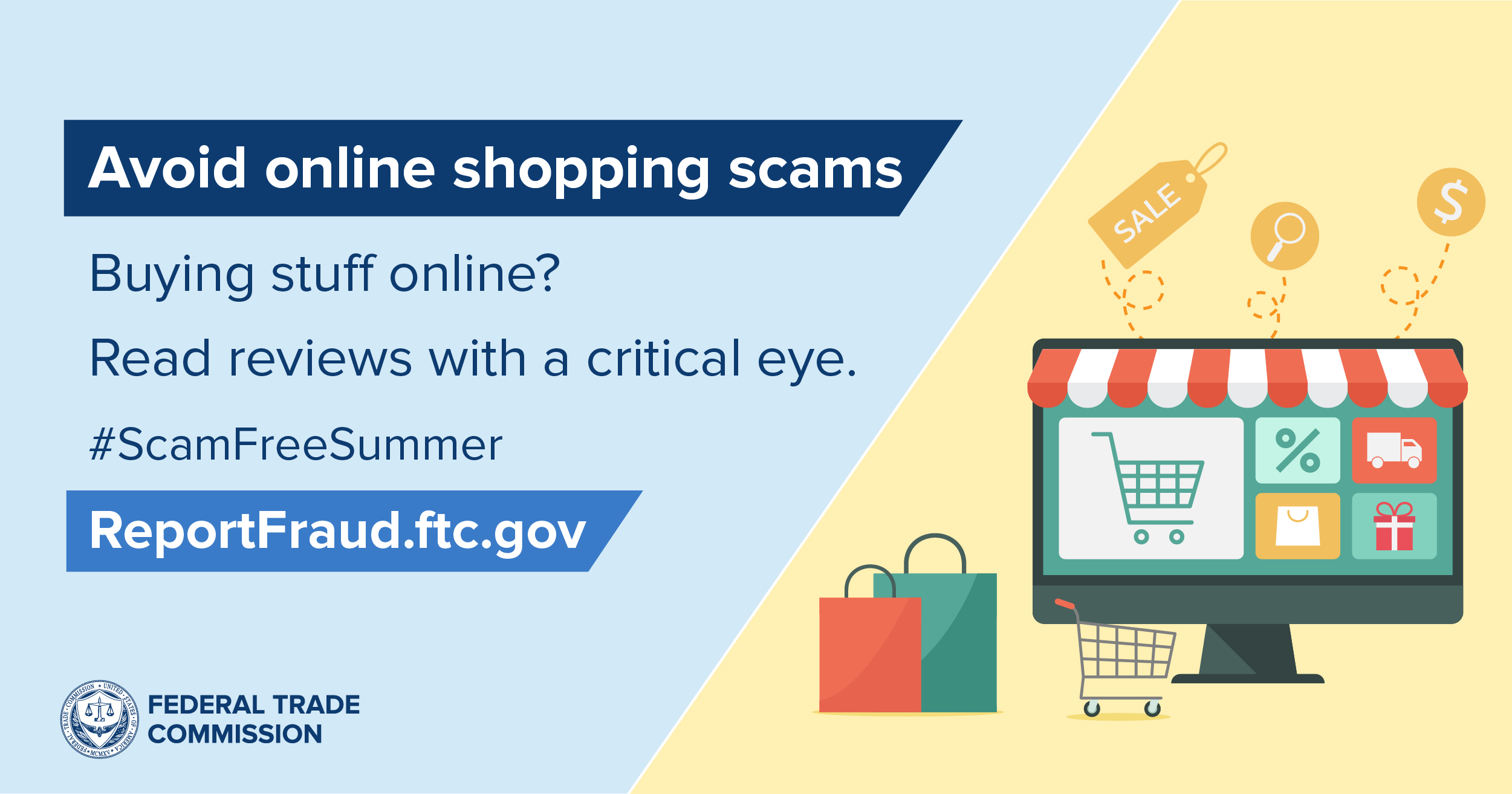 Avoid online shopping scams: Buying stuff online? Read reviews with a critical eye. #Scam Free Summer. ReportFraud.ftc.gov. Graphic of shopping bags, shopping cart, and computer screen with a protruding storefront awning and  squares with a shopping  "symbols" (shopping cart, percentage sign, truck,  wrapped gift, shopping bag)