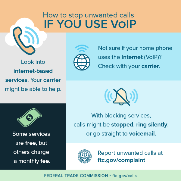 How to stop unwanted calls IF YOU USE VOIP . Look into internet-based services. Your carrier might be able to help. Some services are free, but others charge a monthly fee. Not sure if your home phone uses the internet (VOIP)? Check with your carrier. FEDERAL TRADE COMMISSION  ftc.gov/calls Report unwanted calls at ftc.gov/complaint With blocking services, calls might be stopped, ring silently, or go straight to voicemail.