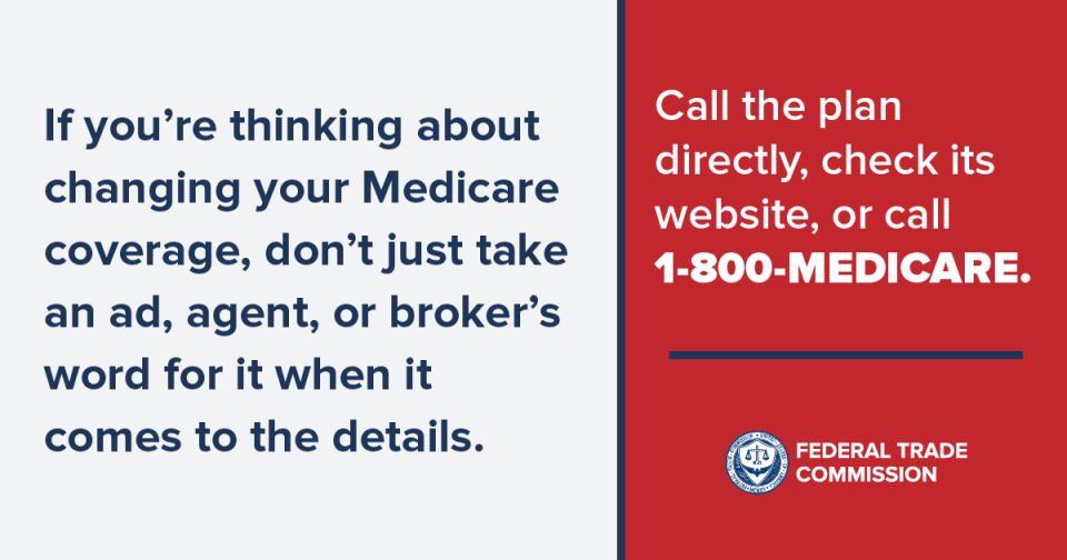 Medicare If you're thinking about changing your Medicare coverage, don't just take an ad, agent, or broker's word for it when it comes to the details. Call the plan directly, check its website, or call 1-800-MEDICARE.